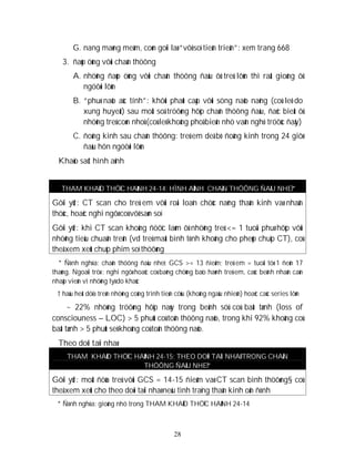 28
G. nang maøng meàm, coøn goïi laø “vôõ soï tieán trieån”: xem trang 668
3. ñaùp öùng vôùi chaán thöông
A. nhöõng ñaùp öùng vôùi chaán thöông ñaàu ôû treû lôùn thì raát gioáng ôû
ngöôøi lôùn
B. “phuø naõo aùc tính”: khôûi phaùt caáp vôùi söng naõo naëng (coù leõ do
xung huyeát) sau moät soá tröôøng hôïp chaán thöông ñaàu, ñaëc bieät ôû
nhöõng treû coøn nhoû (coù leõ khoâng phoå bieán nhö vaãn nghó tröôùc ñaây)
C. ñoäng kinh sau chaán thöông: treû em deã bò ñoäng kinh trong 24 giôø
ñaàu hôn ngöôøi lôùn
Khaûo saùt hình aûnh
THAM KHAÛO THÖÏC HAØNH 24-14: HÌNH AÛNH CHAÁN THÖÔNG ÑAÀU NHEÏ*
Gôïi yù†: CT scan cho treû em vôùi roái loaïn chöùc naêng thaàn kinh vaø nhaän
thöùc, hoaëc nghi ngôø coù vôõ saøn soï
Gôïi yù†: khi CT scan khoâng ñöôïc laøm ôû nhöõng treû <= 1 tuoåi phuø hôïp vôùi
nhöõng tieâu chuaån treân (vd treû maát bình tónh khoâng cho pheùp chuïp CT), coù
theå xem xeùt chuïp phim soï thöôøng
* Ñònh nghóa: chaán thöông ñaàu nheï: GCS >= 13 ñieåm; treû em = tuoåi töø 1 ñeán 17
thaùng. Ngoaïi tröø : nghi ngôø hoaëc coù baèng chöùng baïo haønh treû em, caùc beänh nhaân caàn
nhaäp vieän vì nhöõng lyù do khaùc
† haàu heát döïa treân nhöõng coâng trình tieán cöùu (khoâng ngaãu nhieân) hoaëc caùc series lôùn
~ 22% nhöõng tröôøng hôïp naøy trong beänh söû coù baát tænh (loss of
consciouness – LOC) > 5 phuùt coù toån thöông naõo, trong khi 92% khoâng coù
baát tænh > 5 phuùt seõ khoâng coù toån thöông naõo.
Theo doõi taïi nhaø
THAM KHAÛO THÖÏC HAØNH 24-15: THEO DOÕI TAÏI NHAØ TRONG CHAÁN
THÖÔNG ÑAÀU NHEÏ*
Gôïi yù†: moät ñöùa treû vôùi GCS = 14-15 ñieåm vaø CT scan bình thöôøng§ coù
theå xem xeùt cho theo doõi taïi nhaø neáu tình traïng thaàn kinh oån ñònh
* Ñònh nghóa: gioáng nhö trong THAM KHAÛO THÖÏC HAØNH 24-14
 