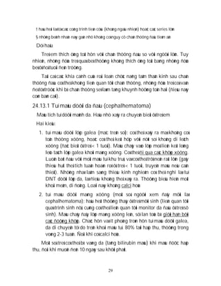 29
† haàu heát laø töø caùc coâng trình tieán cöùu (khoâng ngaãu nhieân) hoaëc caùc series lôùn
§ nhöõng beänh nhaân naøy gaàn nhö khoâng coù nguy cô chaán thöông ñaàu tieàm aån
Döï haäu
Treû em thích öùng toát hôn vôùi chaán thöông ñaàu so vôùi ngöôøi lôùn. Tuy
nhieân, nhöõng ñöùa treû quaù beù thöôøng khoâng thích öùng toát baèng nhöõng ñöùa
beù ôû ñoä tuoåi ñeán tröôøng.
Taát caû caùc khía caïnh cuûa roái loaïn chöùc naêng taâm thaàn kinh sau chaán
thöông ñaàu coù theå khoâng lieân quan tôùi chaán thöông, nhöõng ñöùa treû coù vaán
ñeà töø tröôùc khi bò chaán thöông seõ laøm taêng khuynh höôùng toån haïi (ñieàu naøy
coøn baøn caõi).
24.13.1 Tuï maùu döôùi da ñaàu (cephalhematoma)
Maùu tích tuï döôùi maûnh da. Haàu nhö xaûy ra chuyeân bieät ôû treû em
Hai kieåu:
1. tuï maùu döôùi lôùp galea (maïc treân soï): coù theå xaûy ra maø khoâng coù
toån thöông xöông, hoaëc coù theå keát hôïp vôùi nöùt soï khoâng di leäch
xöông (ñaëc bieät ôû treû < 1 tuoåi). Maùu chaûy vaøo lôùp moâ lieân keát loûng
leûo taùch lôùp galea khoûi maøng xöông. Coù theå ñi qua caùc khôùp xöông.
Luoân baét ñaàu vôùi moät maùu tuï khu truù, vaø coù theå trôû neân raát lôùn (gaây
thieáu huït theå tích tuaàn hoaøn roõ ôû treû < 1 tuoåi, truyeàn maùu neáu caàn
thieát). Nhöõng nhaø laâm saøng thieáu kinh nghieäm coù theå nghi laø tuï
DNT döôùi lôùp da, laø ñieàu khoâng theå xaûy ra. Thöôøng bieåu hieän moät
khoái meàm, di ñoäng. Loaïi naøy khoâng calci hoùa
2. tuï maùu döôùi maøng xöông (moät soá ngöôøi xem ñaây môùi laø
cephalhematoma): haàu heát thöôøng thaáy ôû treû môùi sinh (lieân quan tôùi
quaù trình sinh nôû, cuõng coù theå lieân quan tôùi monitor da ñaàu ôû treû sô
sinh). Maùu chaûy ñaåy lôùp maøng xöông leân, söï lan toûa bò giôùi haïn bôûi
caùc ñöôøng khôùp. Chaéc hôn vaø ít phoàng troøn hôn tuï maùu döôùi galea,
da di chuyeån töï do treân khoái maùu tuï. 80% taùi haáp thu, thöôøng trong
voøng 2-3 tuaàn. Ñoâi khi coù calci hoùa.
Moät soá treû coù theå bò vaøng da (taêng bilirubin maùu) khi maùu ñöôïc haáp
thu, ñoâi khi muoän ñeán 10 ngaøy sau khôûi phaùt.
 