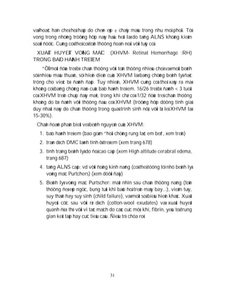 31
vaø/hoaëc haïn cheá hoâ haáp do cheøn eùp ± chaûy maùu trong nhu moâ phoåi. Töû
vong trong nhöõng tröôøng hôïp naøy haàu heát laø do taêng ALNS khoâng kieåm
soaùt ñöôïc. Cuõng coù theå coù toån thöông ñoaïn noái vôùi tuûy coå.
XUAÁT HUYEÁT VOÕNG MAÏC (XHVM- Retinal Hemorrhage :RH)
TRONG BAÏO HAØNH TREÛ EM
“ÔÛ moät ñöùa treû bò chaán thöông vôùi toån thöông nhieàu choã vaø moät beänh
söû nhieàu maâu thuaãn, söï hieän dieän cuûa XHVM laø baèng chöùng beänh lyù ñaëc
tröng cho vieäc bò ñaùnh ñaäp. Tuy nhieân, XHVM cuõng coù theå xaûy ra maø
khoâng coù baèng chöùng naøo cuûa baïo haønh treû em. 16/26 treû bò ñaùnh < 3 tuoåi
coù XHVM treân chuïp ñaùy maét, trong khi chæ coù 1/32 ñöùa treû chaán thöông
khoâng do bò ñaùnh vôùi thöông ñaàu coù XHVM (tröôøng hôïp döông tính giaû
duy nhaát naøy do chaán thöông trong quaù trình sinh nôû, vôùi tæ leä XHVM laø
15-30%).
Chaån ñoaùn phaân bieät veà beänh nguyeân cuûa XHVM:
1. baïo haønh treû em (bao goàm “hoäi chöùng rung laéc em beù”, xem treân)
2. traøn dòch DMC laønh tính ôû treû em (xem trang 678)
3. tình traïng beänh lyù do ñoä cao caáp (xem High altitude cerabral edema,
trang 687)
4. taêng ALNS caáp: vd vôùi ñoäng kinh naëng (coù theå töông töï nhö beänh lyù
voõng maïc Purtchers) (xem döôùi ñaây)
5. Beänh lyù voõng maïc Purtscher: maát nhìn sau chaán thöông naëng (toån
thöông ñeø eùp ngöïc, bung tuùi khí baûo hoä treân maùy bay...), vieâm tuïy,
suy thaän hay suy sinh (child failure), vaø moät soá bieåu hieän khaùc. Xuaát
huyeát cöïc sau vôùi ræ dòch (cotton-wool exudates) vaø xuaát huyeát
quanh ñóa thò vôùi vi taéc maïch do caùc cuïc môõ, khí, fibrin, yeáu toá trung
gian keát taäp hay cuïc tieåu caàu. Ñieàu trò chöa roõ.
 