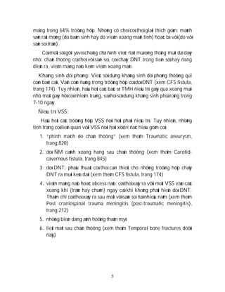 5
maïng trong 64% tröôøng hôïp. Nhöõng cô cheá coù theå giaûi thích goàm: maûnh
saøn raát moûng (do baåm sinh hay do vieâm xoang maõn tính) hoaëc bò vôõ (do vôõ
saøn soï traùn).
Coù moät soá gôïi yù veà choáng chæ ñònh vieäc ñaët muø oáng thoâng muõi daï daøy
nhö: chaán thöông coù theå vôõ saøn soï, coù chaûy DNT trong tieàn söû hay ñang
dieãn ra, vieâm maøng naõo keøm vieâm xoang maõn.
Khaùng sinh döï phoøng: Vieäc söû duïng khaùng sinh döï phoøng thöôøng qui
coøn baøn caõi. Vaãn coøn ñuùng trong tröôøng hôïp coù doø DNT (xem CFS fistula,
trang 174). Tuy nhieân, haàu heát caùc baùc só TMH ñieàu trò gaõy qua xoang muõi
nhö moät gaõy hôû coù nhieãm truøng, vaø hoï söû duïng khaùng sinh phoå roäng trong
7-10 ngaøy.
Ñieàu trò VSS:
Haàu heát caùc tröôøng hôïp VSS ñoøi hoûi phaûi ñieàu trò. Tuy nhieân, nhöõng
tình traïng coù lieân quan vôùi VSS ñoøi hoûi xöû trí ñaëc hieäu goàm coù:
1. “phình maïch do chaán thöông” (xem theâm Traumatic aneurysm,
trang 820)
2. doø ÑM caûnh xoang hang sau chaán thöông (xem theâm Carotid-
cavernous fistula, trang 845)
3. doø DNT: phaãu thuaät coù theå caàn thieát cho nhöõng tröôøng hôïp chaûy
DNT ra muõi keùo daøi (xem theâm CFS fistula, trang 174)
4. vieâm maøng naõo hoaëc abcess naõo: coù theå xaûy ra vôùi moät VSS vaøo caùc
xoang khí (traùn hay chuõm) ngay caû khi khoâng phaùt hieän doø DNT.
Thaäm chí coù theå xaûy ra sau moät vôõ saøn soï ñaõ nhieàu naêm (xem theâm
Post craniospinal trauma meningitis (post-traumatic meningitis),
trang 212)
5. nhöõng bieán daïng aûnh höôûng thaåm myõ
6. lieät maët sau chaán thöông (xem theâm Temporal bone fractures döôùi
ñaây)
 