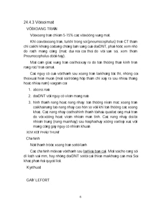 6
24.4.3 Vôõ soï maët
VÔÕ XOANG TRAÙN
Vôõ xoang traùn chieám 5-15% caùc vôõ xöông vuøng maët.
Khi coù vôõ xoang traùn, tuï khí trong soï (pneumocephalus) treân CT thaäm
chí caû khi khoâng coù baèng chöùng laâm saøng cuûa doø DNT, phaûi ñöôïc xem nhö
do raùch maøng cöùng (maëc duø noù coù theå do vôõ saøn soï, xem theâm
Pneumocephalus döôùi ñaây).
Maát caûm giaùc vuøng traùn coù theå xaûy ra do toån thöông thaàn kinh treân
roøng roïc/ treân oå maét.
Caùc nguy cô cuûa vôõ thaønh sau xoang traùn laø khoâng töùc thì, nhöng coù
theå xuaát hieän muoän (moät soá tröôøng hôïp thaäm chí xaûy ra sau nhieàu thaùng
hoaëc nhieàu naêm) vaø goàm coù:
1. abcess naõo
2. doø DNT vôùi nguy cô vieâm maøng naõo
3. hình thaønh nang hoaëc nang nhaày: toån thöông nieâm maïc xoang traùn
coù khaû naêng taïo nang nhaày cao hôn so vôùi khi toån thöông caùc xoang
khaùc. Caùc nang nhaày coù theå hình thaønh töø haäu quaû taéc oáng muõi traùn
do vôõ xöông hoaëc vieâm nhieãm maõn tính. Caùc nang nhaày deã bò
nhieãm truøng (nang muû nhaày) sau ñoù phaù huûy xöông vaø tieáp xuùc vôùi
maøng cöùng gaây nguy cô nhieãm khuaån
XEM XEÙT PHAÃU THUAÄT
Chæ ñònh
Nöùt thaønh tröôùc xoang traùn seõ töï laønh
Caùc chæ ñònh môû vaøo vôõ thaønh sau laø ñieàu baøn caõi. Moät soá cho raèng söï
di leäch vaøi mm, hay nhöõng doø DNT seõ töï caûi thieän maø khoâng caàn moå. Soá
khaùc phaûn ñoái quyeát lieät.
Kyõ thuaät
GAÕY LEFORT
 