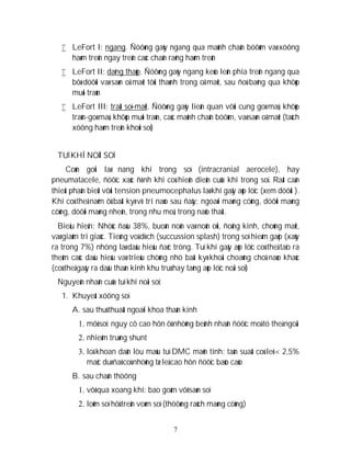 7
 LeFort I: ngang. Ñöôøng gaõy ngang qua maûnh chaân böôùm vaø xöông
haøm treân ngay treân caùc chaân raêng haøm treân
 LeFort II: daïng thaùp. Ñöôøng gaõy ngang keùo leân phía treân ngang qua
bôø döôùi vaø saøn oå maét tôùi thaønh trong oå maét, sau ñoù baêng qua khôùp
muõi traùn
 LeFort III: traät soï-maët. Ñöôøng gaõy lieân quan vôùi cung goø maù, khôùp
traùn-goø maù, khôùp muõi traùn, caùc maûnh chaân böôùm, vaø saøn oå maét (taùch
xöông haøm treân khoûi soï)
TUÏ KHÍ NOÄI SOÏ
Coøn goïi laø nang khí trong soï (intracranial aerocele), hay
pneumatacele, ñöôïc xaùc ñònh khi coù hieän dieän cuûa khí trong soï. Raát caàn
thieát phaân bieät vôùi tension pneumocephalus laø khí gaây aùp löïc (xem döôùi ).
Khí coù theå naèm ôû baát kyø vò trí naøo sau ñaây: ngoaøi maøng cöùng, döôùi maøng
cöùng, döôùi maøng nheän, trong nhu moâ, trong naõo thaát.
Bieåu hieän: Nhöùc ñaàu 38%, buoàn noân vaø noân oùi, ñoäng kinh, choùng maët,
vaø giaûm tri giaùc. Tieáng voã dòch (succussion splash) trong soï hieám gaëp (xaûy
ra trong 7%) nhöng laø daáu hieäu ñaëc tröng. Tuï khí gaây aùp löïc coù theå taïo ra
theâm caùc daáu hieäu vaø trieäu chöùng nhö baát kyø khoái choaùng choã naøo khaùc
(coù theå gaây ra daáu thaàn kinh khu truù hay taêng aùp löïc noäi soï)
Nguyeân nhaân cuûa tuï khí noäi soï:
1. Khuyeát xöông soï
A. sau thuû thuaät ngoaïi khoa thaàn kinh
1. môû soï: nguy cô cao hôn ôû nhöõng beänh nhaân ñöôïc moå tö theá ngoài
2. nhieãm truøng shunt
3. loã khoan daãn löu maùu tuï DMC maõn tính: taàn suaát coù leõ < 2,5%
maëc duø ñaõ coù nhöõng tæ leä cao hôn ñöôïc baùo caùo
B. sau chaán thöông
1. vôõ qua xoang khí: bao goàm vôõ saøn soï
2. loõm soï hôû treân voøm soï (thöôøng raùch maøng cöùng)
 