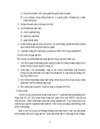 8
C. khuyeát soï baåm sinh: bao goàm khuyeát traàn tai giöõa
D. u (u xöông, nang daïng bieåu bì, u tuyeán yeân): thöôøng do u laøm
huûy xöông soï
2. nhieãm khuaån vôùi vi khuaån sinh hôi
3. sau thuû thuaät xaâm laán:
A. choïc doø thaét löng
B. daãn löu naõo thaát
C. gaây teâ coät soáng
4. chaán thöông aùp löïc (barotrauma): vd vôùi nhöõng ngöôøi thôï laën (coù theå
qua moät khieám khuyeát traàn tai giöõa)
5. coù tieàm naêng khi ñaët duïng cuï daãn löu DNT khi ñang coù doø DNT
Tuï khí noäi soï gaây aùp löïc
Khí trong soï coù theå daãn tôùi taêng aùp löïc trong caùc boái caûnh sau:
1. khi N2O gaây meâ khoâng ñöôïc ngöng tröôùc khi ñoùng maøng cöùng (xem
theâm nitrous oxide (N2O), trang 1)
2. hieäu öùng “val quaû boùng” xaûy ra do coù söï môû thoâng vaøo khoang
trong soï vôùi moâ meàm (vd naõo) cho pheùp khí ñi vaøo nhöng khoâng cho
khí hay DNT ñi ra
3. khi nhieät ñoä phoøng taêng laøm taêng nhieät ñoä cô theå: moät söï gia taêng
giôùi haïn chæ 4% töø hieäu öùng naøy
4. khi coù söï saûn xuaát khí lieân tuïc cuûa vi khuaån sinh hôi
Chaån ñoaùn
Tuï khí trong soï deã chaån ñoaùn nhaát treân CT, coù theå khaùm phaù löôïng khí
thaáp ñeán 0,5 ml. Khí bieåu hieän maøu ñen saãm (ñen hôn DNT) vôùi chæ soá
Hounsfield -1000. Moät daáu hieäu ñaëc tröng laø daáu Mt. Fuji trong ñoù 2 cöïc
traùn bò bao quanh vaø phaân taùch bôûi khí. Hôi trong soï cuõng coù theå thaáy treân
phim soï thöôøng.
Bôûi vì khí tuï trong soï thöôøng khoâng ñoøi hoûi xöû trí, neân raát caàn phaân
bieät chuùng vôùi tuï khí gaây aùp löïc, loaïi caàn phaûi laáy ñi neáu gaây trieäu chöùng.
 