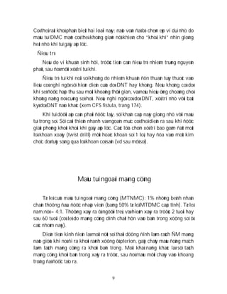 9
Coù theå raát khoù phaân bieät hai loaïi naøy; naõo voán ñaõ bò cheøn eùp ví duï nhö do
maùu tuï DMC maõn coù theå khoâng giaõn nôû khieán cho “khoái khí” nhìn gioáng
heät nhö khí tuï gaây aùp löïc.
Ñieàu trò
Neáu do vi khuaån sinh hôi, tröôùc tieân caàn ñieàu trò nhieãm truøng nguyeân
phaùt, sau ñoù môùi xöû trí tuï khí.
Ñieàu trò tuï khí noäi soï khoâng do nhieãm khuaån ñôn thuaàn tuøy thuoäc vaøo
lieäu coù nghi ngôø söï hieän dieän cuûa doø DNT hay khoâng. Neáu khoâng coù doø
khí seõ ñöôïc haáp thu sau moät khoaûng thôøi gian, vaø neáu hieäu öùng choaùng choã
khoâng naëng noù cuõng seõ heát. Neáu nghi ngôø coù doø DNT, xöû trí nhö vôùi baát
kyø doø DNT naøo khaùc (xem CFS fistula, trang 174).
Khí tuï döôùi aùp caàn phaûi ñöôïc laáy, söï khaån caáp naøy gioáng nhö vôùi maùu
tuï trong soï. Söï caûi thieän nhanh vaø ngoaïn muïc coù theå dieãn ra sau khi ñöôïc
giaûi phoùng khoûi khoái khí gaây aùp löïc. Caùc löïa choïn xöû trí bao goàm ñaët moät
loã khoan xoaùy (twist drill) môùi hoaëc khoan soï 1 loã, hay ñöa vaøo moät kim
choïc doø tuûy soáng qua loã khoan coù saün (vd sau môû soï).
Maùu tuï ngoaøi maøng cöùng
Tæ leä cuûa maùu tuï ngoaøi maøng cöùng (MTNMC): 1% nhöõng beänh nhaân
chaán thöông ñaàu ñöôïc nhaäp vieän (baèng 50% tæ leä MTDMC caáp tính). Tæ leä
nam:nöõ = 4:1. Thöôøng xaûy ra ôû ngöôøi treû, vaø hieám xaûy ra tröôùc 2 tuoåi hay
sau 60 tuoåi (coù leõ do maøng cöùng dính chaët hôn vaøo baûn trong xöông soï ôû
caùc nhoùm naøy).
Dieãn tieán kinh ñieån laø moät nöùt soï thaùi döông ñính laøm raùch ÑM maøng
naõo giöõa khi noù ñi ra khoûi raõnh xöông ôû pterion, gaây chaûy maùu ñoäng maïch
laøm taùch maøng cöùng ra khoûi baûn trong. Moät khaû naêng khaùc laø söï taùch
maøng cöùng khoûi baûn trong xaûy ra tröôùc, sau ñoù maùu môùi chaûy vaøo khoang
troáng ñaõ ñöôïc taïo ra.
 