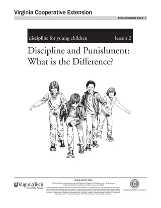 Discipline and Punishment:
What is the Difference?
discipline for young children	 lesson 2
www.ext.vt.edu
Produced by Communications and Marketing, College of Agriculture and Life Sciences,
Virginia Polytechnic Institute and State University, 2009
Virginia Cooperative Extension programs and employment are open to all, regardless of race, color, national origin, sex, religion,
age, disability, political beliefs, sexual orientation, or marital or family status. An equal opportunity/affirmative action employer.
Issued in furtherance of Cooperative Extension work, Virginia Polytechnic Institute and State University, Virginia State University,
and the U.S. Department of Agriculture cooperating. Mark A. McCann, Director, Virginia Cooperative Extension, Virginia Tech,
Blacksburg; Alma C. Hobbs, Administrator, 1890 Extension Program, Virginia State, Petersburg.
publication 350-111
 