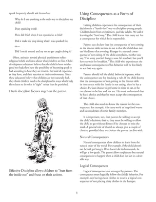 4
spank frequently should ask themselves:
	 Why do I use spanking as the only way to discipline my
child?
	 Does spanking work?
	 How did I feel when I was spanked as a child?
	 Did it make me stop doing what I was spanked for,
	 or—
	 Did I sneak around and try not to get caught doing it?
Often, attitudes toward physical punishment reflect
religious beliefs and ideas about what children are like. Child
development educators believe that the child is born neither
good nor bad; they have the possibility of becoming good or
bad according to how they are treated, the kind of experienc‑
es they have, and their reaction to their environment. Since
these educators believe that children are not naturally bad,
they think children need to be disciplined in ways which help
them learn to do what is “right” rather than be punished.
Harsh discipline focuses anger on the parent.
Using Consequences as a Form of
Discipline
Letting children experience the consequences of their
decisions is a “hassle-free” way to discipline young people.
Children learn from experiences, just like adults. We call it
learning the “hard way.” The child learns that every act has
a consequence for which he is responsible.
Parents can declare that the consequence of not coming
to the dinner table in time to eat is that the child does not
eat his dinner that evening. Hunger is a natural conse‑
quence of not eating. If the child complains, mother can
say, “I’m sorry you feel hungry now. It’s too bad, but you’ll
have to wait for breakfast.” The child who experiences the
unpleasant consequences of his behavior will be less likely
to act that way again.
Parents should tell the child, before it happens, what
the consequences are for breaking a rule. If the child knows
that the consequence of not getting to the dinner table
in time to eat with the family is not eating, then he has a
choice. He can choose to get home in time to eat, or he
can choose to be late and not eat. He must understand that
he has a choice and that he must accept the consequences
of that choice.
The child also needs to know the reason for the con‑
sequence; for example, it is extra work to keep food warm
and inconsiderate of other family members.
It is important, too, that parents be willing to accept
the child’s decision; that is, they must be willing to allow
the child to go without dinner if he chooses to miss the
meal. A general rule of thumb is: always give a couple of
choices, provided they are choices the parent can live with.
Natural Consequences
Natural consequences allow children to learn from the
natural order of the world. For example, if the child doesn’t
eat, he will get hungry. If he doesn’t do his homework, he
will get a low grade. The parent allows unpleasant but natural
consequences to happen when a child does not act in a desir‑
able way.
Logical Consequences
Logical consequences are arranged by parents. The
consequence must logically follow the child’s behavior. For
example, not having clean clothes to wear is a logical con‑
sequence of not placing dirty clothes in the hamper.
Effective Discipline allows children to “hurt from
the inside out” and focus on their actions.
 