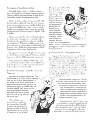 5
Consequences Teach Responsibility
Kristin left her dirty clothes on the floor and never
placed them in the dirty clothes bag as mother requested.
Nagging, scolding, and threatening did no good. Kristin
continued to leave her dirty clothes on the floor.
Mother decided to use logical consequences. She told
Kristin, in a firm and friendly voice, that in the future she
would wash only clothes that were placed in the bag. After
five days, Kristin had no clean clothes to wear to school
and she was very unhappy to have to wear dirty, rumpled
clothes. After that, Kristin remembered to place her clothes
in the bag.
Kristin’s mother gave her the responsibility for placing
her clothes in the proper place to be washed. If mother
had relented and washed Kristin’s clothes when she had
not placed them in the bag, she would have deprived her
of an opportunity to learn to take responsibility for herself.
If parents protect children from the consequences of their
behavior, they will not change their behavior.
Some parents would not be willing for their child to go
to school in dirty, rumpled clothes. Only they can decide if
they want to offer the child that particular consequence.
Using consequences can help a child develop a sense
of accountability. It leads to warmer relationships between
parents and children and to fewer conflicts. The situation
itself provides the lesson to the child.
Natural Consequences Cannot Be Used in all
Situations
Parents cannot use natural consequences if the
health or safety of the child is involved. If a young
child runs into the street without looking, it is
not possible to wait until he is hit by a car—a
natural consequence—to teach him not to run
into the street. Instead, he should be taken into
the house and told, “Since you ran into the
street without looking, you cannot
play outside now. You can come out
when you decide to look before go‑
ing into the street.”
This is a logical conse‑
quence. Because running into
the street can harm the child,
he cannot play outside until he
learns to play safely in the yard.
He has a choice; he can stay out
of the street or he can go inside.
He is given responsibility for his
behavior and any consequences
he experiences (going
inside) are the result
of his own behavior.
You can begin giving
choices as soon as the
child can experience
the consequence of
his behavior. For
example, a very
young child who
plays with his food
instead of eating can
be lovingly removed
from his highchair
and told, “All done!”
It won’t take long before he sees
he has a choice: he can be up in the highchair eating and
getting positive attention from the parent; or he can be
hungry on the floor.
Consequences Are Learning Experiences
The purpose of using consequences is to help the child
learn to make decisions and to be responsible for his own
behavior. Consequences are learning experiences, not punish‑
ment. For example, if father yells angrily at his child, “Put
up your toys or you can’t watch TV,” he is not encouraging
the child to make a responsible decision. However, if he says
calmly and in a friendly voice, “Stuart, feel free to watch TV
as soon as your toys are picked up,” he allows Stuart to make
a choice. The secret of using consequences effectively is to
stay calm and detached. Allow the consequences to be the
“bad guy”—not you!
Parents cannot apply consequences if they are
angry. They cannot conceal their anger from the
child—their voices will give them away. Try to
view the situation objectively—as though the
child were a neighbor’s child and not your
own—and administer the consequences in
a firm and kindly manner. Remember that
giving a child a choice and allowing him to
experience the consequences is one of the
best ways that children learn.
Consequences work when the child is trying
to get the parent’s attention by misbehaving and
when children fight, dawdle, and fail to do their
chores. Consequences can be used to get children
to school on time, to meals on time, and to take
responsibility for homework. The child learns that
 