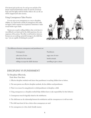 6
DISCIPLINE VS PUNISHMENT
To Discipline Effectively,
Think About These Ideas:
1. Effective discipline methods work better than punishment in teaching children how to behave.
2. The more parents use effective discipline methods, the less children need punishment.
3. There is no excuse for using physical or verbal punishment to discipline a child.
4. Using consequences as a discipline method helps children learn to take responsibility for their behavior.
5. Consequences must be logically related to the misbehavior.
6. The child must see the relationship between his misbehavior and the consequences or it will not work.
7 The child must know he has a choice when consequences are used.
8. Use consequences in a firm, kind, friendly manner.
if he doesn’t pick up his toys, he can’t go out and play; if he
doesn’t wash his hands before meals, he won’t be served any
food; and if he fights with his brother while in the car, the car
will be stopped until calm resumes.
Using Consequences Takes Practice
It is not easy to use consequences as a way to discipline
children. It is hard work to think of consequences that really
are logical. And it requires lots of patience! Sometimes it takes
several weeks to get results.
Parents are so used to telling children what to do that it is
very difficult to sit back and let the child experience the con‑
sequences of his actions. The effort is well worth it, however,
because you are sending a powerful message to the child that
says, “you are capable of thinking for yourself.”
The differences between consequences and punishment are:
	 Consequences	 Punishment
	 calm tone of voice	 angry tone of voice
	 friendly but firm attitude	 hostile attitude
	 willing to accept the child’s decision	 unwilling to give a choice
 