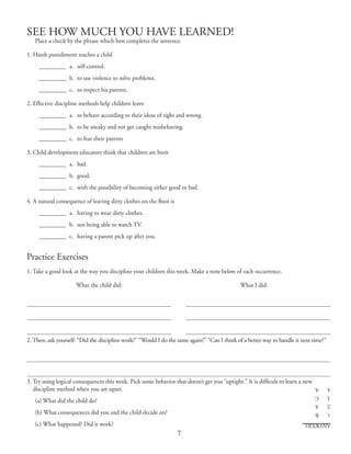 7
SEE HOW MUCH YOU HAVE LEARNED!
Place a check by the phrase which best completes the sentence.
1. Harsh punishment teaches a child
	 __________	 a. 	self‑control.
	 __________	 b. 	to use violence to solve problems.
	 __________	 c.	 to respect his parents.
2. Effective discipline methods help children learn
	 __________	 a. 	to behave according to their ideas of right and wrong.
	 __________	 b. 	to be sneaky and not get caught misbehaving.
	 __________	 c. 	to fear their parents
3. Child development educators think that children are born
	 __________	 a. 	bad.
	 __________	 b. 	good.
	 __________	 c. 	with the possibility of becoming either good or bad.
4. A natural consequence of leaving dirty clothes on the floor is
	 __________	 a.	 having to wear dirty clothes.
	 __________	 b.	 not being able to watch TV.
	 __________	 c. 	having a parent pick up after you.
Practice Exercises
1. Take a good look at the way you discipline your children this week. Make a note below of each occurrence.
	 What the child did:	 What I did:
2. Then, ask yourself: “Did the discipline work?” “Would I do the same again?” “Can I think of a better way to handle it next time?”
3. Try using logical consequences this week. Pick some behavior that doesn’t get you “uptight.” It is difficult to learn a new
discipline method when you are upset.
(a) What did the child do?
(b) What consequences did you and the child decide on?
(c) What happened? Did it work? ANSWERS
1.	B
2.	A
3.	C
4.	A
 