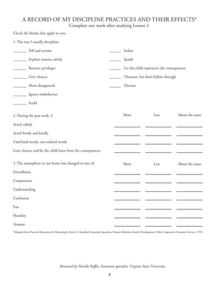 8
A RECORD OF MY DISCIPLINE PRACTICES AND THEIR EFFECTS*
Complete one week after studying Lesson 2.
Check the blanks that apply to you.
1. The way I usually discipline:
_______	 Yell and scream	 _______	 Isolate
_______	 Explain reasons calmly 	 _______	 Spank
_______	 Remove privileges 	 _______	 Let the child experience the consequences
_______	 Give choices 	 _______	 Threaten, but don’t follow through
_______	 Show disapproval 	 _______	 Distract
_______	 Ignore misbehavior
_______	 Scold
2. During the past week, I:
Acted calmly
Acted firmly and kindly
Used kind words, not unkind words
Gave choices and let the child learn from the consequences
3. The atmosphere in our home has changed to one of:
Friendliness
Cooperation
Understanding
Confusion
Fun
Hostility
Tension
*Adapted from Practical Education for Parenting by Kent G. Hamdorf, Extension Specialist, Human Relations Family Development, Ohio Cooperative Extension Service, 1978.
	 More	 Less 	 About the same
	 More	 Less 	 About the same
Reviewed by Novella Ruffin, Extension specialist, Virginia State University
 