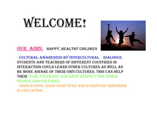 Welcome!
- cultural aWareness by intercultural dialogue.
students and teachers of different countries in
interaction could learn other cultures as Well as
be more aWare of their oWn cultures. this can help
them to be tolerant and have respect for other
people and cultures.
- innovations, good practices and european dimension
in education.
our aims: happy, healthy children
 
