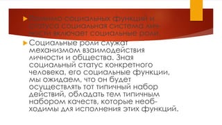 Помимо социальных функций и
статуса социальная система лич-
ности включает социальные роли.
Социальные роли служат
механизмом взаимодействия
личности и общества. Зная
социальный статус конкретного
человека, его социальные функции,
мы ожидаем, что он будет
осуществлять тот типичный набор
действий, обладать тем типичным
набором качеств, которые необ-
ходимы для исполнения этих функций.
 