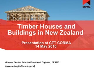 Timber Houses and Buildings in New Zealand   Graeme Beattie, Principal Structural Engineer, BRANZ (graeme.beattie@branz.co.nz) Presentation at CTT CORMA 14 May 2010   