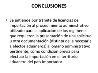 CONCLUSIONES
• Se entiende por trámite de licencias de
importación al procedimiento administrativo
utilizado para la aplicación de los regímenes
que requieren la presentación de una solicitud
u otra documentación (distinta de la necesaria
a efectos aduaneros) al órgano administrativo
pertinente, como condición previa para
efectuar la importación en el territorio
aduanero del país importador.
 