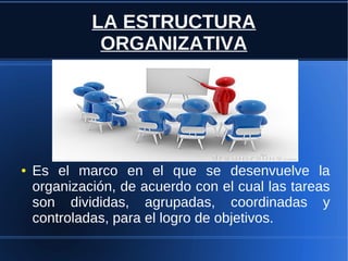 LA ESTRUCTURA
ORGANIZATIVA
● Es el marco en el que se desenvuelve la
organización, de acuerdo con el cual las tareas
son divididas, agrupadas, coordinadas y
controladas, para el logro de objetivos.
 