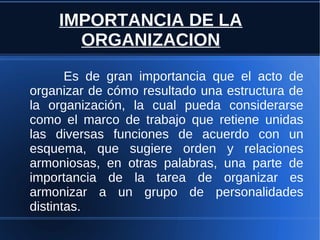 IMPORTANCIA DE LA
ORGANIZACION
Es de gran importancia que el acto de
organizar de cómo resultado una estructura de
la organización, la cual pueda considerarse
como el marco de trabajo que retiene unidas
las diversas funciones de acuerdo con un
esquema, que sugiere orden y relaciones
armoniosas, en otras palabras, una parte de
importancia de la tarea de organizar es
armonizar a un grupo de personalidades
distintas.
 