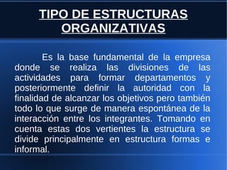 TIPO DE ESTRUCTURAS
ORGANIZATIVAS
Es la base fundamental de la empresa
donde se realiza las divisiones de las
actividades para formar departamentos y
posteriormente definir la autoridad con la
finalidad de alcanzar los objetivos pero también
todo lo que surge de manera espontánea de la
interacción entre los integrantes. Tomando en
cuenta estas dos vertientes la estructura se
divide principalmente en estructura formas e
informal.
 