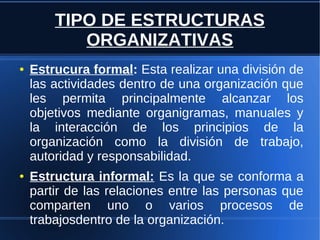 TIPO DE ESTRUCTURAS
ORGANIZATIVAS
● Estrucura formal: Esta realizar una división de
las actividades dentro de una organización que
les permita principalmente alcanzar los
objetivos mediante organigramas, manuales y
la interacción de los principios de la
organización como la división de trabajo,
autoridad y responsabilidad.
● Estructura informal: Es la que se conforma a
partir de las relaciones entre las personas que
comparten uno o varios procesos de
trabajosdentro de la organización.
 