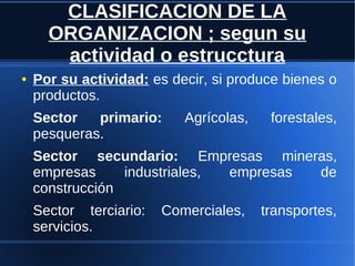 CLASIFICACION DE LA
ORGANIZACION ; segun su
actividad o estrucctura
● Por su actividad: es decir, si produce bienes o
productos.
Sector primario: Agrícolas, forestales,
pesqueras.
Sector secundario: Empresas mineras,
empresas industriales, empresas de
construcción
Sector terciario: Comerciales, transportes,
servicios.
 