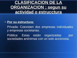 CLASIFICACION DE LA
ORGANIZACION ; segun su
actividad o estrucctura
● Por su estructura:
Privada: Coexisten dos empresas individuales
y empresas societarias.
Pública: Estas están organizadas por
sociedades anónimas con un solo accionista.
 