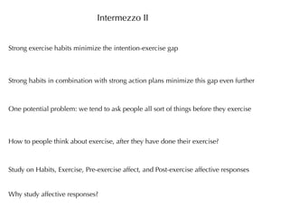 Intermezzo II


Strong exercise habits minimize the intention-exercise gap



Strong habits in combination with strong action plans minimize this gap even further



One potential problem: we tend to ask people all sort of things before they exercise



How to people think about exercise, after they have done their exercise?



Study on Habits, Exercise, Pre-exercise affect, and Post-exercise affective responses


Why study affective responses?
 