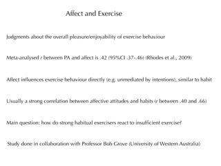 Affect and Exercise


Judgments about the overall pleasure/enjoyability of exercise behaviour



Meta-analysed r between PA and affect is .42 (95%CI .37-.46) (Rhodes et al., 2009)



Affect inﬂuences exercise behaviour directly (e.g. unmediated by intentions), similar to habit



Usually a strong correlation between affective attitudes and habits (r between .40 and .66)



Main question: how do strong habitual exercisers react to insufﬁcient exercise?



Study done in collaboration with Professor Bob Grove (University of Western Australia)
 