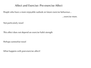Affect and Exercise: Pre-exercise Affect

People who have a more enjoyable outlook on future exercise behaviour...

                                                              ...exercise more.


Not particularly novel



This effect does not depend on exercise habit strength



Perhaps somewhat novel



What happens with post-exercise affect?
 