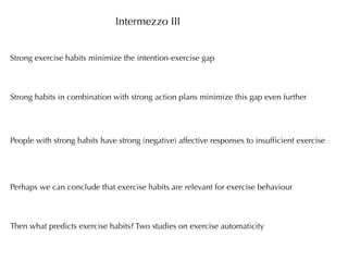 Intermezzo III


Strong exercise habits minimize the intention-exercise gap



Strong habits in combination with strong action plans minimize this gap even further




People with strong habits have strong (negative) affective responses to insufﬁcient exercise




Perhaps we can conclude that exercise habits are relevant for exercise behaviour



Then what predicts exercise habits? Two studies on exercise automaticity
 