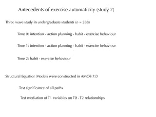 Antecedents of exercise automaticity (study 2)

Three wave study in undergraduate students (n = 288)


       Time 0: intention - action planning - habit - exercise behaviour


       Time 1: intention - action planning - habit - exercise behaviour


       Time 2: habit - exercise behaviour



Structural Equation Models were constructed in AMOS 7.0


        Test signiﬁcance of all paths

         Test mediation of T1 variables on T0 - T2 relationships
 