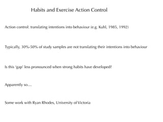 Habits and Exercise Action Control


Action control: translating intentions into behaviour (e.g. Kuhl, 1985, 1992)




Typically, 30%-50% of study samples are not translating their intentions into behaviour




Is this ‘gap’ less pronounced when strong habits have developed?



Apparently so....



Some work with Ryan Rhodes, University of Victoria
 