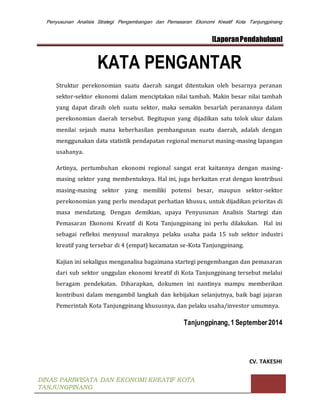 Penyusunan Analisis Strategi Pengembangan dan Pemasaran Ekonomi Kreatif Kota Tanjungpinang
[LaporanPendahuluan]
DINAS PARIWISATA DAN EKONOMI KREATIF KOTA
TANJUNGPINANG
KATA PENGANTAR
Struktur perekonomian suatu daerah sangat ditentukan oleh besarnya peranan
sektor-sektor ekonomi dalam menciptakan nilai tambah. Makin besar nilai tambah
yang dapat diraih oleh suatu sektor, maka semakin besarlah peranannya dalam
perekonomian daerah tersebut. Begitupun yang dijadikan satu tolok ukur dalam
menilai sejauh mana keberhasilan pembangunan suatu daerah, adalah dengan
menggunakan data statistik pendapatan regional menurut masing-masing lapangan
usahanya.
Artinya, pertumbuhan ekonomi regional sangat erat kaitannya dengan masing-
masing sektor yang membentuknya. Hal ini, juga berkaitan erat dengan kontribusi
masing-masing sektor yang memiliki potensi besar, maupun sektor-sektor
perekonomian yang perlu mendapat perhatian khusus, untuk dijadikan prioritas di
masa mendatang. Dengan demikian, upaya Penyusunan Analisis Startegi dan
Pemasaran Ekonomi Kreatif di Kota Tanjungpinang ini perlu dilakukan. Hal ini
sebagai refleksi menyusul maraknya pelaku usaha pada 15 sub sektor industri
kreatif yang tersebar di 4 (empat) kecamatan se-Kota Tanjungpinang.
Kajian ini sekaligus menganalisa bagaimana startegi pengembangan dan pemasaran
dari sub sektor unggulan ekonomi kreatif di Kota Tanjungpinang tersebut melalui
beragam pendekatan. Diharapkan, dokumen ini nantinya mampu memberikan
kontribusi dalam mengambil langkah dan kebijakan selanjutnya, baik bagi jajaran
Pemerintah Kota Tanjungpinang khususnya, dan pelaku usaha/investor umumnya.
Tanjungpinang,1 September 2014
CV. TAKESHI
 