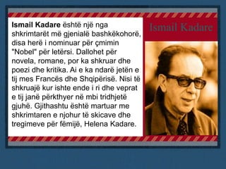 Ismail KadareIsmail Kadare është një nga
shkrimtarët më gjenialë bashkëkohorë,
disa herë i nominuar për çmimin
"Nobel" për letërsi. Dallohet për
novela, romane, por ka shkruar dhe
poezi dhe kritika. Ai e ka ndarë jetën e
tij mes Francës dhe Shqipërisë. Nisi të
shkruajë kur ishte ende i ri dhe veprat
e tij janë përkthyer në mbi tridhjetë
gjuhë. Gjithashtu është martuar me
shkrimtaren e njohur të skicave dhe
tregimeve për fëmijë, Helena Kadare.
 