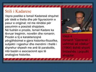 Stili i Kadarese
Vepra poetike e Ismail Kadaresë shquhet
për idetë e thella dhe për figuracionin e
pasur e origjinal; rol me rëndësi për
pasurimin e poezisë shqiptare.
Në fushën e prozës, Ismail Kadare ka
lëvruar tregimin, novelën dhe romanin.
Prozën e tij e karakterizojnë
përgjithësimet e gjera historiko-filozofike,
subjekti i ngjeshur dhe mendimi i thellë i
shprehur shpesh me anë të parabolës,
mbi bazën e asociacionit apo të
analogjive historike.
Ideja e
romanit ”Gjenerali i
ushtrisë së vdekur “
(1964) është shpirti
liridashës i popullit
shqiptar.
 