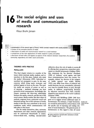 16            The social origins and uses
                  of media and communication
                  research
                 KIaus Bruhn jensen




                                      typesof'theory' which                                                            s
    .a            of the normotive         of media
    .a     description of media and communication research a socialinstitution
                                                              as
    .a     comparison of the main applications of media research in policy and politics
    .a     discussion of both ethicsand logisticsas aspects of the relations between researchers,the academic
         community, respondents. wider socialcommunities.
                                and




             THEORIES INTO PRACTICE                               reflexivity about the role of media in society.~
              M k.     br                                         In offering their perspectives, researchers parti-
               a Ing pu IC                                        cipate in a double hermeneutic (Giddens 1984):

             This final chapter returns to a number of the         they reinterpret the 'lar theories' (Furnham
             issues which motivate media students and re-           1988) of 'ordinary' social agents, and feed
             searchers in the first place. Indeed, why study      those reinterpretations back into society. For
             the media? (Silverstone 1999). Individual re-         example, citizens' lay theories of the category
             searchers' are prompted, in part, by the same         of 'public opinion' vary widely (Herbst
             concerns which bring major economic and               1993), mar differ from those of political and
             political agents to focus on the afea. The mod-      media theorists, but are, nevertheless, informed
             ern media are sources of power as well as            over time by scientific theory, in part, through
             of meaning -mediated          meanings can have      media. In addition, programming decisions
             powerful social consequences. Accordingly, this       by television executives have been centrally
             chapter examines the three-way relationship          shaped by new research on the 'active' audience
             between the media, research, and the rest of the      (Eastman 1998).
             social system. Media studies, like their object of       Alvesson and Skoldberg (2000: 248) have
             analysis, originate from a particular social and     gone on to suggest several additional types of
             historical setting. Part of the relevance of media   hermeneutics. For instance, a 'triple' hermeneu- doubleand
             studies is tha:t they mar contribute to the social   tics would be performed by critical theory with trip!ehermen-
                                                                                                                       eutlcs
             conditions under which communication will            the specific aim of exposing and ending rela-
             take place in the future.                            tions of social dominance. Thegeneral point of
                Like the media themselves, then, university       hermeneutics in this regard is that all social
             departments and other research organizations
             mar be understood theoretically as institu-.         ..media research second-order
                                                                                 as          mstltutlon-to-thmk-
             tions-to-think-with,   enabling    (second-order)    with -Chapter 1, p. 6




-
 
