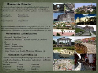 •Në territorin e Shqipërisë gjenden një varg kështjellash të cilat datojnë që
prej periudhave antike e deri në mesjete.E veçanta është se disa prej tyre
vazhojnë të banohen edhe në ditet tona. Disa nga kalate me te njohura jane:
Kalaja e Krujës Kalaja e Beratit
Kalaja e Elbasanit Kalaja e Shkodrës
Kalaja e Tepelenës Kalaja e Tiranës
Monumentit të Ali Pashë Tepelenës është prej bronxi, me peshë 4 ton. Ai
është vendosur në qytetin e Tepelenës. Ceremonia e inaugurimit u zhvillua
me veprimtaritë e shumta për dy ditë resht, më 21 dhe 22 shtator të vitit 2002.
MonumenteHistorike
Monumente Arkitekturore
-Tempulli “Ngjallja e Krishtit”
-Amfieatri I Butrintit, I Bylisit,I Durresit, I Apollonis
etj.
-Pazari I Krujes
-Varri i Kapllan Pashës
-Banesa e Shijakasve
-Ura e Tabakeve, e Beratit, Mesjetare (Elbasan) etj.
Monumente Arkeologjike
Territori i Shqiperise njihet si nje nga vendet me nr te larte
zonash arkeologjike qe deshmojne qytereimin e lashte ilir.
Te tilla jane qyteti I:
-Durresit -Vlores -Sarandes
-Elbasanit -Beratit -Gjirokastes
-Tiranes -Tepelenes -Shkodres
 
