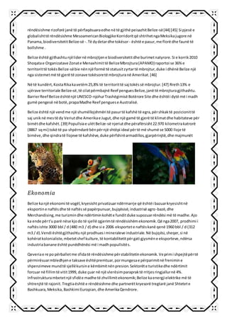 rëndësishme rizoforë janë të përfaqësuaraedhe në të gjithë peisazhitBelize-së[44] [45] Si pjesë e
globalishttë rëndësishme MesoamericanBiologjikeKorridoritqë shtrihetngaMeksikajugore në
Panama,biodiversitetitBelize-së -.Të dydetardhe tokësor- është e pasur,me florë dhe faunë të
bollshme .
Belize është gjithashtunjëlidernë mbrojtjene biodiversitetitdhe burimetnatyrore.Si e korrik2010
Shoqatae Organizatave Zonate Menaxhimittë BelizeMbrojtura(APAMO) raportoi se 36% e
territorittë tokësBelize-sëbie nënnjë formë të statusitzyrtartë mbrojtur,duke i dhënë Belize një
nga sistemetmë të gjerë të zonave tokësoretë mbrojturanë Amerikat.[46]
Në të kundërt,KostaRikakavetëm25,8% të territorittë saj tokëssë mbrojtur.[47] Rreth13% e
ujërave territoriale Belize-së,të cilatpërmbajnë Reef penguesBelize,janë të mbrojturagjithashtu.
BarrierReef Belize ështënjë UNESCO-njohurTrashëgimisë Botërore Site dhe ështëi dytë më i madh
gumë pengesë në botë,prapaMadhe Reef penguese Australisë.
Belize është një vendme një shumëllojshmëri të pasurtë kafshë të egra,përshkaktë pozicionittë
saj uniknë mestë dy Veriutdhe Amerikae Jugut,dhe një gamë të gjerë të klimatdhe habitateve për
bimëtdhe kafshët.[39] Popullsiae ulëtBelize-së njeriutdhe përafërsisht22.970 kilometrakatrorë
(8867 sqmi) tokë të pa-shpërndarë bënpërnjë shtëpi ideal përtë më shumë se 5000 lloje të
bimëve,dhe qindratë llojeve të kafshëve,duke përfshirëarmadillos,gjarpërinjtë,dhe majmunët
Ekonomia
Belize kanjë ekonomi të vogël,kryesisht privatizuarndërmarrje që ështëi bazuarkryesishtnë
eksportine naftësdhe të naftëssë papërpunuar,bujqësisë,industrisë agro-bazë,dhe
Merchandising,me turizmindhe ndërtiminkohëte funditduke supozuarrëndësi më të madhe.Ajo
ka ende përt'u parë nëse kjodo të sjellë zgjerimtë rëndësishëmekonomik.Që nga2007, prodhimi i
naftësishte 3000 bbl / d (480 m3 / d) dhe si e 2006 eksportete naftëskanë qenë 1960 bbl / d (312
m3 / d).Vendi ështëgjithashtunjë prodhuesi mineraleve industriale.Në bujqësi,sheqer,si në
kohëratkolonialiste,mbetetshef kulture,të kontabilitetitpërgati gjysmëne eksporteve,ndërsa
industriabanane është punëdhënësi më i madhpopullsitës.
Qeveriae re po përballetme sfidatë rëndësishme përstabilitetinekonomik.Veprimi shpejtëpërtë
përmirësuarmbledhjene taksave ështëpremtuar,pormungesae përparimitnë frenimine
shpenzimeve mundtë sjellëkursine këmbimitnënpresion.Sektorëte turistikedhe ndërtimit
forcuar në fillimtë vitit1999, duke çuar në një vlerësimparapraktë rritjesringjallurnë 4%.
Infrastrukturambetetnjë sfidëe madhe të zhvillimitekonomik;Belize kaenergjielektrike më të
shtrenjtë të rajonit.Tregtiaështë e rëndësishme dhe partnerëtkryesorë tregtarë janë Shtetete
Bashkuara,Meksika,Bashkimi Europian, dhe AmerikaQendrore.
 