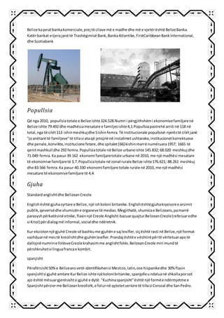 Belize kapesë bankakomerciale,prej të cilave më e madhe dhe më e vjetërështë BelizeBanka.
Katërbankat e tjerajanë të Trashëgimisë Bank,BankaAtlantike,FirstCaribbeanBankInternational,
dhe Scotiabank
Popullsia
Që nga 2010, popullsiatotale e Belize ishte324.528.Numri i përgjithshëmi ekonomivefamiljarenë
Belize ishte 79.492 dhe madhësiamesatare e familjesishte4,1.Popullsiapastrehë arriti në 118 në
total,nga të cilët113 ishinmeshkujdhe 5ishinfemra.Të institucionale popullsisë-njerëztë cilëtjanë
"joanëtarë të familjeve"të tillasi ataqë jetojnë në instalimetushtarake,institucionetkorrektuese
dhe penale,konvikte,institucione fetare,dhe spitalet[66] kishinmarrë numëruara1957; 1665 të
qenitmashkull dhe 292 femra.Popullsiatotale në Belize urbaneishte 145.832; 68.020 meshkuj dhe
71.049 femra.Ka pasur39.162 ekonomi familjaretotale urbane në 2010, me një madhësi mesatare
të ekonomive familjaretë 3,7.Popullsiatotale në zonatrurale Belize ishte176.621; 88.261 meshkuj
dhe 83.566 femra.Ka pasur 40.330 ekonomi familjare totale rurale në 2010, me një madhësi
mesatare të ekonomivefamiljare të 4,4.
Gjuha
Standardanglishtdhe BelizeanCreole
Englishështë gjuhazyrtare e Belize,një ishkoloni britanike.Englishështëgjuhakryesoree arsimit
publik,qeverisëdhe shumicëne organeve të medias.Megjithatë,shumicae Belizeans,pamarrë
parasyshpërkatësinë etnike,flasinnjë Creole Anglisht-bazuarquajturBelizeanCreole(referuaredhe
si Kriol) përdialogmë informal,social dhe ndëretnik.
Kur ekzistonnjë gjuhë Creole së bashkume gjuhëne saj lexifier,siçështë rasti në Belize,një format
vazhduarnë mestë kreolishtdhe gjuhënlexifier.Prandaj ështëe vështirëpërtë vërtetuarapotë
dallojnë numrine folësveCreolekrahasimme anglishtfolës.BelizeanCreole miri mundtë
përshkruhetsi linguafrancae kombit.
spanjisht
Përafërsisht50%e Belizeansvetë-identifikohensi Mestizo,latin,ose hispanikedhe 30% flasin
spanjishtsi gjuhë amtare KurBelize ishte njëkolonibritanike,spanjolleundaluanë shkollaporsot
ajo është mësuargjerësishtsi gjuhë e dytë."Kuzhinaspanjisht"është një formëe ndërmjetme e
Spanjishtpërzierme Belizeankreolisht,e folurnë qytetetveriore të tillasi Corozal dhe SanPedro.
 