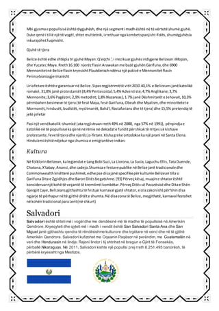 Mbi gjysmae popullsisëështë dygjuhësh,dhe një segmenti madhështë në të vërtetë shumë gjuhë.
Duke qenë i tillë një të vogël,shtetmultietnik,i rrethuarngakombetspanjisht-folës,shumëgjuhësia
inkurajohetfuqimisht.
Gjuhë të tjera
Belize është edhe shtëpiatri gjuhë Mayan:Q'eqchi ',i rrezikuargjuhësindigjene Belizeani Mopan,
dhe Yucatec Maya. Rreth16.100 njerëzflasinArawakanme bazë gjuhënGarifuna,dhe 6900
Mennonitetnë Belizeflasin kryesishtPlautdietschndërsanjë pakicë e Mennonitetflasin
Pennsylvaniagjermanisht
Liriafetare është e garantuar në Belize.Sipasregjistrimittë vitit2010 40,1% e Belizeansjanë katolikë
romakë,31,8% janë protestantët(8,4%Pentecostal;5,4% Adventiste;4,7% Anglikane;3,7%
Mennonite;3,6%Pagëzori;2,9%metodist;2,8% Nazareas),1.7% janë Dëshmitarëte Jehovait,10,3%
përmbahenbesimeve të tjera(të fesë Maya,fesë Garifuna,Obeahdhe Myalism, dhe minoritetete
Mormonët,hindusët,budistët,myslimanët,Bahá'í,Rastafariansdhe të tjera) dhe 15,5% pretendoj të
jetë jofetar
Pasi një vendkatolik-shumicë (ataregjistruanrreth49% në 2000, nga 57% në 1991), përqindjae
katolikë në të popullsisëkaqenë në rënie në dekadate funditpërshkaktë rritjessë kishave
protestante,fevetë tjeradhe njerëzjo-fetare.Kishagreke ortodoksekanjë prani në Santa Elena.
Hinduizmi ështëndjekurngashumicae emigrantëve indian.
Kultura
Në folklorinBelizean,kalegjendate LangBobi Suzi,La Llorona,La Sucia,Laguchu Ellis,TataDuende,
Chatona,X'tabay,Anansi,dhe cadejo.Shumicae festavepublike në Belizejanë tradicionaledhe
Commonwealthkrishterë pushimet,edhe pse disajanë specifikepërkulturënBelizeantillasi
GarifunaDita e Zgjidhjesdhe BaronDitësbegatshme.[93] Përveçkësaj,muajine shtatorështë
konsideruarnjë kohë të veçantë të kremtimitkombëtar.PërveçDitëssë Pavarësisë dhe Ditae Shën
GjergjitCaye,Belizeansgjithashtutë festuarkarnaval gjatë shtator,e cilazakonishtpërfshindisa
ngjarje të përhapurnë të gjithë ditëte shumta.Në disazonatë Belize,megjithatë,karnaval festohet
në kohëntradicional paraLent(në shkurt)
Salvadori
Salvadori është shteti më i vogël dhe me dendësinë më të madhe të popullsisë në Amerikën
Qendrore. Kryeqyteti dhe qyteti më i madh i vendit është San Salvadori Santa Ana dhe San
Miguel janë gjithashtu qendra të rëndësishme kulturore dhe trgëtare në vend dhe në të gjithë
Amerikën Qendrore. Salvadori kufizohet me Oqeanin Paqësor në perëndim, me Guatemalën në
veri dhe Hondurasin në lindje. Rajoni lindor i tij shtrihet në bregun e Gjirit të Fonsekës,
përballë Nikaraguas. Në 2011, Salvadori kishte një popullsi prej rreth 6.251.495 banorësh, të
përbërë kryesisht nga Mestizos.
 