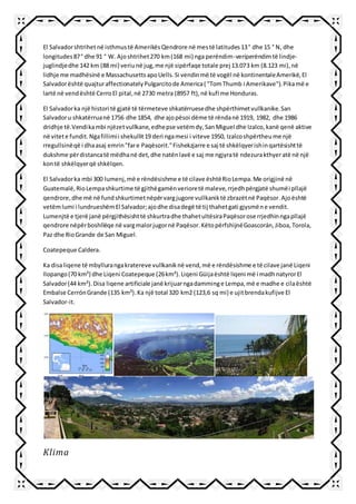 El Salvadorshtrihetnë isthmustë AmerikësQendrore në mestë latitudes13° dhe 15 ° N, dhe
longitudes87° dhe 91 ° W. Ajoshtrihet270 km(168 mi) nga perëndim-veriperëndimtë lindje-
juglindjedhe 142 km (88 mi) veriunë jug,me një sipërfaqe totale prej 13.073 km (8.123 mi),në
lidhje me madhësinë e MassachusettsapoUells.Si vendinmë të vogël në kontinentaleAmerikë,El
Salvadorështë quajturaffectionatelyPulgarcitode America( "TomThumb i Amerikave").Pikamë e
lartë në vendështë CerroEl pital,në 2730 metra (8957 ft),në kufi me Honduras.
El Salvadorka një histori të gjatë të tërmeteve shkatërruesedhe shpërthimetvullkanike.San
Salvadoru shkatërruanë 1756 dhe 1854, dhe ajopësoi dëme të rëndanë 1919, 1982, dhe 1986
dridhje të.Vendikambi njëzetvullkane,edhepse vetëmdy,SanMiguel dhe Izalco,kanë qenë aktive
në vitete fundit.Ngafillimii shekullit19 deri ngamesi i viteve 1950, Izalcoshpërtheume një
rregullsinëqë i dhaasaj emrin"fare Paqësorit."Fishekzjarre e saj të shkëlqyerishinqartësishttë
dukshme përdistancatë mëdhanë det,dhe natënlavë e saj me ngjyratë ndezurakthyeratë në një
kontë shkëlqyerqë shkëlqen.
El Salvadorka mbi 300 lumenj,më e rëndësishme e të cilave ështëRioLempa.Me origjinë në
Guatemalë,RioLempashkurtime të gjithëgamënverioretë maleve,rrjedhpërgjatë shumëi pllajë
qendrore,dhe më në fundshkurtimetnëpërvargjugore vullkaniktë zbrazëtnë Paqësor.Ajoështë
vetëmlumi i lundrueshëmEl Salvador;ajodhe disadegë të tij thahetgati gjysmëne vendit.
Lumenjtë e tjerë janë përgjithësishttë shkurtradhe thahetultësiraPaqësorose rrjedhinngapllajë
qendrore nëpërboshllëqe në vargmalorjugornë Paqësor.KëtopërfshijnëGoascorán,Jiboa,Torola,
Paz dhe RioGrande de San Miguel.
Coatepeque Caldera.
Ka disaliqene të mbyllurangakratereve vullkaniknë vend,më e rëndësishme e të cilave janë Liqeni
Ilopango(70 km²) dhe Liqeni Coatepeque (26km²).Liqeni Güijaështë liqeni më i madhnatyrorEl
Salvador(44 km²).Disa liqene artificiale janëkrijuarngadamminge Lempa,më e madhe e cilaështë
Embalse CerrónGrande (135 km²).Ka një total 320 km2 (123,6 sq mi) e ujitbrendakufijve El
Salvador-it.
Klima
 