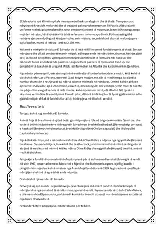 El Salvadorka një klimë tropikale me sezonete theksuaralagështdhe të thatë. Temperaturat
ndryshojnë kryesishtme lartësi dhe të tregojnë pakndryshimsezonale.Të PacificUltësirajanë
uniforme nxehtë;pllajë malore dhe zonatqendrore janë më të moderuar.Sezoni i shiravezgjatnga
maji deri në tetor,këtë kohë të vititështë referuarsi inviernoapodimër.Pothuajsetë gjithë
reshjeve vjetore ndodhgjatë kësaj periudhe;arrinvjetore,veçanërishtnë shpatetmalorejugore-
ballafaqohet,mundtë jetë aqi lartë sa 2.170 mm.
Kohamë e mirë për të vizituarEl Salvadordo të jetë në fillimose në fundtë sezonittë thatë.Zonate
mbrojturadhe pllajë qendrortë marrinmë pak,edhe pse ende i rëndësishëm, shumat.Reshjetgjatë
këtij sezoni në përgjithësi vjenngasistemete presionittë ulëttë formuarambi Paqësordhe
zakonishtbie në stuhi të rëndapasdites.Uragane herë pashere të formuarnë Paqësorme
përjashtimtë dukshëmtë uraganitMitch,i cili formohetnë Atlantikdhe kaloiAmerikënQendrore.
Nga nëntorpërmesprill,erërate tregtisë në verilindjetë kontrollojëmodelete motit; këtë kohë të
vititështë referuarsi Verano,ose verë.Gjatë këtyre muajve,me ajërtë rrjedhinngaKaraibetka
humburshumicëne reshjevetë saj ndërsakalonte mbi male në Honduras.Deri në kohënqë kjoe
ajritarrin El Salvador,ajoështë e thatë,e nxehtë,dhe i mjegullt,dhe vendi përjetonmotittë nxehtë,
me përjashtimvargjetverioretë lartamalore,kutemperaturatdotë jetë i ftohtë.Në pjesëne
skajshme verilindore të venditpranë CerroEl pital,dëborë është i njohurtë bjerë gjatë verëssi edhe
gjatë dimritpërshkaktë lartësi të larta(kjoështë pjesamë i ftohtë i vendit).
Biodiversiteti
Torogoz është zogkombëtarEl Salvador.
Ka tetë lloje të breshkavetë ujitnë botë;gjashtë prej tyre fole në brigjete AmerikësQendrore,dhe
katërtë bëjnë shtëpinë e tyre në bregdetinSalvadoran:breshkë leatherback(Dermochelyscoriacea),
e hawksbill(Eretmochelysimbricata),breshkë Detitgjelbër(Cheloniaagassizii) dhe Ridleyulliri
(Lepidochelysolivacea).
Nga këtokatërlloje,më e zakonshme ështëbreshkëOlive Ridley,e ndjekurngangjyrë kafe (të zezë)
breshkave.Dyspecie të tjera,Hawksbill dhe Leatherback,janë shumëmë të vështirë përtë gjetursi
ata janë të rrezikuarnë mënyrë kritike,ndërsaOlive Ridleydhe ngjyrë kafe (të zezë) breshkëjanë në
rreziktë zhduken.
Përpjekjete fundittë konservimittë ofrojë shpresë përtë ardhmene diversitetitbiologjiktë vendit.
Në vitin1997, qeveriathemeloi Ministrinë e Mjedisitdhe Burimeve Natyrore.Një ligjkuadëri
përgjithshëmmjedisorështë miratuar ngaAsamblejaKombëtarenë 1999. legjislacionitspecifikpër
mbrojtjene kafshë të egraështë ende në pritje.
Ocelotështë një vendasi El Salvador.
Përveçkësaj,një numëri organizatave jo-qeveritare janë dukebërë punë të rëndësishmepërtë
mbrojturdisanga zonatmë të rëndësishmepyjore të vendit.KryesorjandërkëtoështëSalvaNatura,
e cilamenaxhonEl pamundur,parki madh kombëtari venditsipasnjë marrëveshjejeme autoritetet
mjedisore El Salvador-it.
Përkundërkëtyre përpjekjeve,mbetetshumë përtë bërë.
 