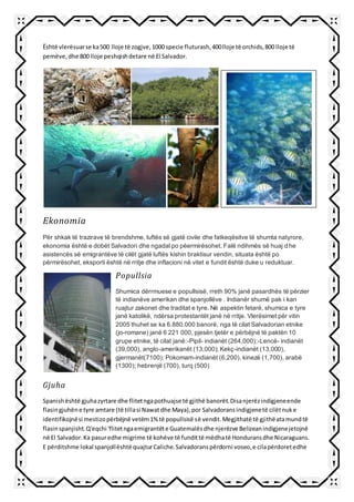 Është vlerësuarse ka500 lloje të zogjve,1000 specie fluturash,400lloje të orchids,800 lloje të
pemëve,dhe 800 lloje peshqishdetare në El Salvador.
Ekonomia
Për shkak të trazirave të brendshme, luftës së gjatë civile dhe fatkeqësitve të shumta natyrore,
ekonomia është e dobët Salvadori dhe ngadal po pëermirësohet. Falë ndihmës së huaj dhe
asistencës së emigrantëve të cilët gjatë luftës kishin braktisur vendin, situata është po
përmirësohet, eksporti është në rritje dhe inflacioni në vitet e fundit është duke u reduktuar.
Gjuha
Spanishështë gjuhazyrtare dhe flitetngapothuajse të gjithë banorët.Disanjerëzindigjeneende
flasingjuhëne tyre amtare (të tillasi Nawatdhe Maya),por Salvadoransindigjenetë cilëtnuke
identifikojnësi mestizopërbëjnë vetëm1% të popullsisë së vendit.Megjithatë të gjithëatamundtë
flasinspanjisht.Q'eqchi 'flitetngaemigrantëte Guatemalësdhe njerëzve Belizeanindigjenejetojnë
në El Salvador.Ka pasuredhe migrime të kohëve të fundittë mëdhatë Honduransdhe Nicaraguans.
E përditshme lokal spanjollështë quajturCaliche.Salvadoranspërdorni voseo,e cilapërdoretedhe
Popullsia
Shumica dërrmuese e popullsisë, rreth 90% janë pasardhës të përzier
të indianëve amerikan dhe spanjollëve . Indianër shumë pak i kan
ruajtur zakonet dhe traditat e tyre. Në aspektin fetarë, shumica e tyre
janë katolikë, ndërsa protestantët janë në rritje. Vlerësimet për vitin
2005 thuhet se ka 6.880.000 banorë, nga të cilat Salvadorian etnike
(jo-romane) janë 6 221 000, pjesën tjetër e përbëjnë të paktën 10
grupe etnike, të cilat janë:-Pipil- indianët (264,000);-Lencë- indianët
(39,000), anglo-amerikanët (13,000); Kekç-indianët (13,000),
gjermanët(7100); Pokomam-indianët (6,200), kinezë (1,700), arabë
(1300); hebrenjë (700), turq (500)
 