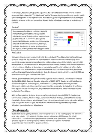 në Nikaragua,KostaRika,Uruguaj dhe Argjentina.Kjoi referohetpërdorimittë "Vos"si përemrit
personittë dytë,në vendtë "Tu".Megjithatë "caliche"konsiderohetinformaldhe një numëri vogël i
njerëzve të zgjedhintë mose përdorinatë.Nawatështë gjuhë indigjene që kambijetuar,edhe pse
ajo është përdorurvetëmngakomunitete të voglatë disaSalvadoransmoshuarnë perëndimore El
Salvador.
Besimi
Kultura
Kulturamestizodominonvendin,rëndë në të dyvendasëve të Amerikësindigjene dhe ndikimeve
spanjishtevropiane.Njëpopullsie re e përbërë është formuarsi rezultati intermarryingmidis
popullsisë vendase Mesoamericane Cuzcatlánme kolonëtevropiane.KishaKatolike luannjë rol të
rëndësishëmnë kulturënSalvadoran.KryepeshkopiÓscarRomeroështë një herokombëtarpërrolin
e tij në rezistoninshkeljeve të të drejtave të njeriutqë undodhinnë të çojë deri në LuftënCivile
Salvadoran.[102] personalitete të huajatë rëndësishme në El Salvadorishinpriftërinj jezuitëdhe
profesorëtIgnacioEllacuria,IgnacioMartín- Baro,dhe SegundoMontes,të cilëtuvranë në 1989 nga
Ushtria Salvadorangjatë kulmine luftëscivile.
Pikturë,qeramikadhe tekstiletjanë mediumetkryesore artistikemanual.Shkrimtarëve Francisco
Gavidia(1863-1955), Salarrué (SalvadorSalazarArrué) (1899-1975), ClaudiaLars, AlfredoEspino,
PedroGeoffroyRivas,ManlioArgueta,José RobertoCEA,dhe poetRoque Daltonjanë ndër
shkrimtarëtmë të rëndësishme ngaEl Salvador.Dukshëmpersonazhe të shekullittë 20 përfshijnë
vonë regjisorBaltasarPoliomyelitisit,drejtorfemërfilmPatriciaChica,artistFernandoLlort,dhe
karikaturisti TonoSalazar.
Ndërpërfaqësuesitmë të njohurtë arteve grafike janë piktorëtAugustoCRESPIN,NoeCanjura,
CarlosCanas,JuliaDiaz,Mauricio Mejia,Maria ElenaPALOMOde Mejia,CamiloMinero,Ricardo
CARBONELL,RobertoHuezo,Miguel Angel Cerna,(piktordhe shkrimtarii njohurmë mirë si MACLo),
Esael Araujo,dhe shumë të tjerë.Përmë shumë informacionmbi qytetarëttë shquartë El
Salvadorit,kontrollonilistëne Salvadorans.
Guatemala
Guatemala është një Republikë në Amerikën qendrore që zë një sipërfaqe prej 108 889 km2
e
në të cilën në vitin 1976 jetonin 6,26 milion banorë ndërsa tani (2008) sipas CIA World
Factbook 12.728.111 banorë. Kryeqytet është qyteti me po ë njëjtin emër Guatemala. Gjuhë
zyrtare e republikës është spanjishtja ndërsa monedhë e saj është monedha e
quajtur Quetzal me qindarkën e quajtur centavos.
Shumicae popullsisëështë e krishterë.Katolikë
(47%) dhe Ungjillorët(33%) janë dyprerje të
mëdhanë country.Those joe lidhurme çdo shumë
grup fetarnë 17% të popullsisë.Pjesatjetëre
popullsisë (3%) ështëe përbërë ngaDëshmitarëte
Jehovait,Hare Krishnas,myslimanë,hebrenjtë,
budistët,Shenjtorëve të Ditëve të Mëvonshme,
dhe atyre iu përmbajturbesimeveindigjenefetare
 