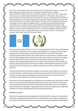 Ana veriore e Guatemalës Petén i takon trojeve valore të rrafshnaltës së quajtur Yucatáns. Ana
jugore nga kahu perëndim lindje futet në vargmalet e Amerikës qendrore. Malet e
quajtura Kordilleren fillojnë të shtrihen dhe prej tyre në pjesën veriore në vendin e quajtur Altos
Cuchumatanas në perëndim arrijnë lartësinë mbi detare prej 3 786 metrave. Pjesa pasuese
jugore së bashku me Sierra Madre janë rrafshnaltë e rrahur nga 33 vullkane, dhe në mes tyre ka
liqenzë tërheqës. Ky rripë i hollë i bregdetit të oqeanit të qetë, është tokë vullkanore e ujitur mirë
me shumë lumenj dhe me reshje të përshtatshme. Në lindje, në mes të Belizës dhe Hondurasit,
Guatemala ka hise të vogël në bregdetin karibikë. Lumenjtë kryesorë që përshkojnë trojet e
Guatemalës janë Usimacinta (grykos te gjiri i Meksikës) dhe Motagua (te deti karibik). Nga
vullkanet e shumta, tre janë po thuaj se gjithnjë aktiv. Tërmetet e fuqishme i godasin rregullisht
këto anë, herën e fundit një i tillë kishte goditur më 1976 dhe pas kishte lënë 22 000 të vdekur.
Klima është tropikë, koha e reshjeve fillon në maj dhe përfundon në nëntor. Temperaturat
mesatare vjetore sillen nga 25 deri 30 gradë Celsius
Guatemalashtrihetmidislatitudes13 ° dhe 18 ° N, dhe longitudes88° dhe 93 ° W.Vendi ështëmalor
me shkretëtirëne vogël dhe e rërësarnadunë,luginavekodrinore,me përjashtimtë zonësjugore
bregdetare dhe ultësirate gjerë verioretë departamentitPeten.Dyzinxhirëtmalorehyjnë
Guatemalanga perëndiminë lindje,dukee ndarë vendinnë tre rajone kryesore:malësitë,kumalet
janë të vendosura;Bregdeti Pacific,në jugtë maleve dhe rajonin Peten,në veri të maleve.Të gjitha
qytetete mëdhajanë të vendosuranë zonatmalore dhe rajonete Paqësoritbregdetare;nga
krahasimi,Petenështëe populluarpaktë.Këtotri rajone të ndryshojnënë klimën,të lartësisë,dhe
peizazhit,duke siguruarkontraste dramatikemesnxehtë,ultësiratë lagështtropikale dhe e ftohtë,
maja thata malore.VolcanTajumulco,në 4220 m, është pikamë e lartë në vendete Amerikës
Qendrore.
Lumenjtë janë të shkurtërdhe të cekëtnë pellgune kullimitPacific,më të mëdhadhe më të thellë
në Karaibe dhe Gjirine Meksikësbaseneve të kullimit,të cilatpërfshijnë Polochicdhe Dulce Rivers,i
cili thahetnë LiqeninIzabal,luminMotagua,të Sarstúnqë formonkufirinme Belize,dhe lumit
Usumacinta,e cila formonkufirinmesPetendhe Chiapas,Mexico.
Guatemalaka pretenduargjatë gjithë ose një pjesëtë territorittë Belizefqinj,aktualishtnjë fushë të
pavarur të Komonuelthitqë njehMbretëreshësElizabethIIsi Shef i saj i Shtetit.Përshkaktë kësaj
mosmarrëveshje territoriale,Guatemalanuke njohinpavarësinë e Belize-sëderi në vitin1990,por
mosmarrëveshjanukështë zgjidhur.Negociatatjanë duke uzhvilluarnënpatronazhine Organizatës
së Shteteve Amerikane dhe Bashkësinëe Kombevepërtë përfunduaratë.
Biodiversiteti
Vendi ka14 ekoregjione duke filluarngapyjetrizoforë që të dyjalittoralsoqeanme 5 ekosistemeve
të ndryshme.Guatemalaka252 ligatinate listuara,duke përfshirë 5liqene,laguna,61 100 lumenj,
dhe 4 moçale.[52] Tikal Parku Kombëtarishte i pari i përzierTrashëgimisëBotërore të UNESKOSite.
 