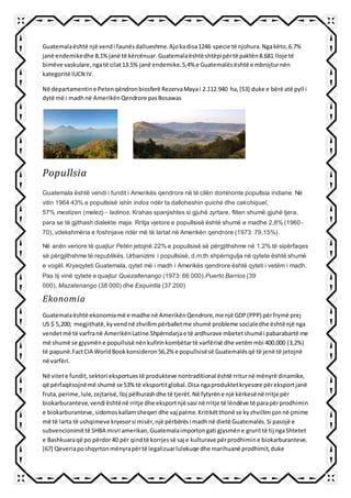 Guatemalaështë një vendi faunësdallueshme.Ajokadisa1246 specie të njohura.Ngakëto,6.7%
janë endemikedhe 8,1%janë të kërcënuar.Guatemalaështë shtëpipërtë paktën8.681 lloje të
bimëve vaskulare,ngatë cilat13.5% janë endemike.5,4% e Guatemalësështë e mbrojturnën
kategoritë IUCN IV.
Në departamentine Petenqëndronbiosferë RezervaMayai 2.112.940 ha,[53] duke e bërë atë pyll i
dytë më i madhnë AmerikënQendrore pasBosawas
Popullsia
Guatemala është vendi i fundit i Amerikës qendrore në të cilën dominonte popullsia indiane. Në
vitin 1964 43% e popullsisë ishin indos ndër ta dalloheshin quiché dhe cakchiquel,
57% mestizen (melez) - ladinos. Krahas spanjishtes si gjuhë zyrtare, fliten shumë gjuhë tjera,
para se të gjithash dialekte maja. Rritja vjetore e popullsisë është shumë e madhe 2,8% (1960-
70), vdekshmëria e foshnjave ndër më të lartat në Amerikën qendrore (1973: 79,15%).
Në anën veriore të quajtur Petén jetojnë 22% e popullsisë së përgjithshme në 1.2% të sipërfaqes
së përgjithshme të republikës. Urbanizimi i popullsisë, d.m.th shpërngulja në qytete është shumë
e vogël. Kryeqyteti Guatemala, qytet më i madh i Amerikës qendrore është qyteti i vetëm i madh.
Pas tij vinë qytete e quajtur Quezaltenango (1973: 66 000),Puerto Barrios (39
000), Mazatenango (38 000) dhe Esquintla (37 200)
Ekonomia
Guatemalaështë ekonomiamë e madhe në AmerikënQendrore,me një GDP(PPP) përfrymë prej
US $ 5,200; megjithatë,kyvendnë zhvillim përballetme shumë probleme socialedhe ështënjë nga
vendetmë të varfranë AmerikënLatine.Shpërndarjae të ardhurave mbetetshumëi pabarabartë me
më shumë se gjysmëne popullsisë nënkufirinkombëtartë varfërisë dhe vetëmmbi 400.000 (3,2%)
të papunë.FactCIA WorldBookkonsideron56,2% e popullsisësë Guatemalësqë të jenë të jetojnë
në varfëri.
Në vitete fundit,sektori eksportuestë produkteve nontraditional është rriturnë mënyrë dinamike,
që përfaqësojnëmë shumë se 53%të eksportitglobal.Disa ngaproduktetkryesore përeksportjanë
fruta,perime,lule,zejtarisë,lloj pëlhurashdhe të tjerët.Në fytyrëne një kërkesënë rritje për
biokarburanteve,vendi ështënë rritje dhe eksportnjë sasi në rritje të lëndëve të parapërprodhimin
e biokarburanteve,sidomoskallamsheqeri dhe vaj palme.Kritikëtthonë se kyzhvillimçonnë çmime
më të larta të ushqimeve kryesorsi misër,një përbërësi madhnë dietë Guatemalës.Si pasojë e
subvencionimittë SHBA misri amerikan,Guatemalaimportongati gjysmëne grurittë tij ngaShtetet
e Bashkuaraqë po përdor40 për qindtë korrjessë saj e kulturave përprodhimine biokarburanteve.
[67] Qeveriaposhqyrtonmënyrapërtë legalizuarlulekuqe dhe marihuanë prodhimit,duke
 