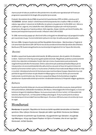 shpresuarpërtë taksuar prodhimindhe përdorimine të ardhurave ngataksatpër të financuar
programete parandalimittë drogësdhe projekte tjerasociale.
Produkti i BrendshëmBruto(PBB) në paritetittë fuqisëblerëse (PPP) në 2010 u vlerësuanë $
70150000000 dollarë.Sektori i shërbimeve ështëkomponentamë e madhe e PBB-së në 63%, e
ndjekurngasektori i industrisë në 23,8% dhe në sektorine bujqësisënë 13,2% (2010 est.).Miniera
prodhojnë ari,argjend,zink,kobaltdhe nikel.[69] Sektori bujqësorpërrrethdytë pestate
eksporteve,dhe gjysmae fuqisë punëtore.Kafe organike,sheqer,tekstile,perime të freskëta,dhe
banane janë eksportetkryesoretë vendit.Inflacioni ishte 3.9% në 2010.
Të 1996 marreveshje paqeje që i dhafundluftëscivile gjatë me dekadahequrnjë pengesë të madhe
përinvestimete huaja.Turizmi është bërë një burimnë rritje i të ardhurave përGuatemalës.
Në mars 2006, Kongresi Guatemalaratifikoi RepublikënDomenikane - Marrëveshjene Tregtisësë
Lirë amerikane Qendrore (DR-CAFTA)në mestë disavendevetë AmerikësQendrore dhe Shtetete
Bashkuara[70] Guatemalagjithashtukamarrëveshje të tregtisësë lirë me Tajvandhe Kolumbi,
Besimi
50-60% e popullsisë Guatemalësështë katolik,30-40% protestant,dhe të paktën1% Ortodokse
Lindore. Katolicizmiishte fejazyrtare gjatë epokëskoloniale.Megjithatë,praktikae protestantizmit
është rriturndjeshëmnë dekadate fundit.Gati një e tretae Guatemalansjanë protestantë,
Ungjillorëtkryesishtdhe Pentecostals.Është e zakonshme përpraktikatpërkatëseMayanpërtë
inkorporohennë ceremonitëkatolikë dhe adhurimitkurata janë në favortë kuptimittë besimit
katolik;kyfenomenështëi njohursi inculturation.]Praktikae fesë tradicionale Mayanështë në rritje
si rezultati mbrojtjevekulturoretë themeluarasipasmarrëveshjeve të paqes.Qeveriakanisurnjë
politikë të sigurimittë altare në çdoshkatërrimMayangjeturnë vend,kështuqë ceremonitë
tradicionale mundtë kryhenaty.Në mesine popullsisë MayanKishaKombëtare Ungjillore
prezbiteriani Guatemalësështënjë emërtimi rëndësishëm.Kishaka11 Pleqësitë indigjen-gjuhësore.
Kultura
GuatemalaCityështë shtëpi përshumë prej bibliotekavetë venditdhe muzeume,duke përfshirë
ArkivatKombëtare,BibliotekënKombëtare,dhe Muzeui Arkeologjisë dhe të Etnologjisë,e cilakanjë
koleksiontë gjerë të objekteve Majave.Kamuzeumeprivate,të tillasi Ixchel,i cili fokusohetmbi
tekstilet,dhe Popol Vuh,i cili fokusohetnë Mayaarkeologjisë.Të dymuzetë janë të vendosur
brendakampusitUniversidadFranciscoMarroquin.Shumicae 329 komunave në vendkanjë muze
të vogël.
Hondurasi
Honduras në spanjisht, República de Honduras është republikë demokratike në Amerikën
qendrore. Dikur njihej si Hondurasi i Spanjës për dallim nga British Honduras (tani Belize).
Vendi kufizohet në perëndim nga Guatemala, në jugperëndim nga Salvadori, në juglindje
nga Nikaragua, në jug nga Oqeani Paqësor në Gjirin e Fonsekes, dhe në veri nga Gjiri i
Hondurasit, në Deti Karaibe.
 