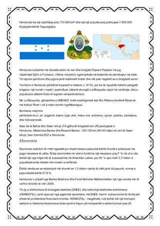 Hondurasi ka një sipërfaqe prej 110.000 km² dhe një një popullsi prej pothuajse 7.500.000.
Kryeqytet është Tegusigalpa.
Honduras kufizohet me Karaibe detin në veri dhe bregdet Oqeani Paqësor në jug
nëpërmjet Gjirin e Fonseca. I Klima ndryshon ngatropikale në lowlands në përmbajtur në male.
Të rajonet qendrore dhe jugore janë relativisht hotter dhe më pak i lagësht se e bregdetit verior.
Territorin e Honduran përbëhet kryesisht e maleve (~ 81%), por ka të ngushtë rrafshin përgjatë
brigjeve, një numër i madh i pazhvilluar ultësirë xhungël La Mosquitia rajoni në verilindje, dhe e
populluara ultësirë Sula në luginën veriperëndimore.
Në La Mosquitia, gënjeshtra e UNESKO botë-trashëgimisë site Rio Plátano biosferë Rezervė,
me kokosi River i cili e ndan vendin ngaNikaragua.
Burimeve natyrore
përfshijnë druri, ari, argjendi, bakrit, çojë, zink, hekur ore, antimony, qymyr, peshku, karkaleca,
dhe hidrocentralit.
Islas de la Bahía dhe Swan Ishujt (Të gjitha të bregdetit veri off) janë pjesë e
Honduras. Misteriosa Banka dhe Rosario Banka, 130-150 km (80-93 milje) në veri të Swan
Ishujt, bien brenda EEZ e Honduras.
Ekonomia
Ekonomia vazhdon të rritet ngadalë por shpërndarja e pasurisë është shumë e polarizuar me
paga mesatare të ulëta. Rritja ekonomike në vitet e fundit ka një mesatare prej 7 % në vit e cila
është një nga rritjet më të suksesshme në Amerikën Latine, por 50 % apo rreth 3,7 milion e
popullsisë ende mbetet nën nivelin e varfërisë.
Është vlerësuar se ekzistojnë më shumë se 1,2 milion njerëz të cilët janë të papunë, norma e
papunësisë është 27,9 %.
Hondurasi u shpall nga Banka Botërore dhe Fondi Monetar Ndërkombëtar një nga vendet më të
varfra në botë në vitin 2005.
Të dy e shërbimeve të energjisë elektrike (ENEE) dhe tokë-linjë telefonike shërbimeve
(HONDUTEL) janë operuar nga agjencitë qeveritare, me ENEE marrin subvencione të rënda për
shkak të problemeve financiare kronike. HONDUTEL, megjithatë, nuk është më një monopol,
sektorin e telekomunikacioneve duke qenë e hapur për kompanitë e sektorit privat-pas 25
 