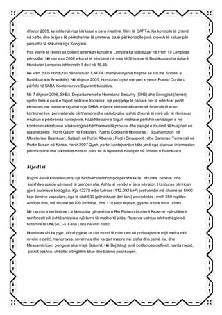 dhjetor 2005, ky ishte një nga kërkesat e para miratimit fillim të CAFTA. Ka kontrolle të çmimit
në nafte, dhe të tjera të përkohshme të çmimeve bazë për kontrolle janë shpesh të kaluar për
periudha të shkurtra nga Kongresi.
Pas viteve të rënies së dollarit amerikan kundër e Lempira ka stabilizuar në rreth 19 Lempiras
për dollar. Në qershor 2008 e kursit të këmbimit në mes të Shteteve të Bashkuara dhe dollarë
Honduran Lempiras ishte rreth 1 deri në 18,85.
Në vitin 2005 Honduras nënshkruan CAFTA (marrëveshjen e tregtisë së lirë me Shtetet e
Bashkuara të Amerikës). Në dhjetor 2005, Honduras' qytet me port kryesor Puerto Cortés u
përfshi në ShBA Konteniereve Sigurimit Iniciativa.
Në 7 dhjetor 2006, SHBA Departamentet e Homeland Security (DHS) dhe Energjisë (femër)
njoftoi faza e parë e Sigurt mallrave Iniciativa, një përpjekje të paparë për të ndërtuar portit
ekzistues me masat e sigurisë nga SHBA rritjen e aftësisë së qeverisë federale të scan
kontejnerëve për materiale bërthamore dhe radiologjike jashtë dhe më të mirë për të vlerësuar
rrezikun e përbrenda kontejnerë. Faza fillestare e Sigurt mallrave përfshin vendosjen e një
kombinim ekzistuese e teknologjisë bërthamore të provuar dhe pajisjet e zbulimit të huaj deri në
gjashtë porte : Portit Qasim në Pakistan, Puerto Cortés në Honduras ; Southampton në
Mbreteria e Bashkuar ; Salalah në Portin Albania ; Porti i Singaporit ; dhe Gamman Termi nali në
Portin Busan në Korea. Herët 2007 Qysh, portet kontejnerëve këto janë nga skanuar informacion
për rrezatimi dhe faktorët e rrezikut para se të lejohet të niset për në Shtetet e Bashkuara.
Mjedisi
Rajoni është konsideruar si një biodiversitetit hotspot për shkak te shumta bimėve dhe
kafshëve specie që mund të gjenden atje. Ashtu si vendet e tjera në rajon, Honduras përmban
gjerë burimeve biologjike. Kjo 43278 milje katrore (112.092 km²) pret vendin më shumë se 6000
lloje bimëve vaskulare, nga të cilat 630 (përshkruar deri tani) janëorkides ; rreth 250 reptiles
Amfibet dhe, më shumë se 700 bird lloje, dhe 110 sisor llojeve, gjysma e tyre duke u bats
Në rajonin e verilindore La Mosquitia gënjeshtra e Rio Plátano biosferë Rezervė, një ultësirë
rainforest i cili është shtëpia e një larmi të madhe të jetës. Rezerva u shtua tektrashëgimisë
botërore të UNESKO-s Faqe Lista në vitin 1982.
Honduras shi ka pyje, cloud pyjeve (e cila mund të rritet deri në pothuajse tre mijë metra mbi
nivelin e detit), mangroves, savannas dhe vargjet malore me pisha dhe pemë lisi, dhe
Mesoamerican pengesë sharrnajë Sistemit. Në Bej Ishujt janë bottlenose delfinët, manta rrezet,
parrot peshku, shkollat e tingëllim blue dhe balenë peshkaqen.
 