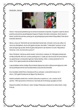 Simbolet, shenjat
Flamuri i Hondurasit përbëhet nga tre shirita të barabarta horizontale, në pjesën e sipërme dhe të
poshtme ato janë blu që përfaqësojnë Oqeanin Paqësor dhe detin e Karaibeve. Shiriti qendror
është i bardhë dhe përmban pesë yje blu që përfaqësojnë pesë shtete të Republikës Federale të
Amerikës Qendrore.
Stema u krijua në 1825 është një një trekëndësh barabrinjës, në bazën e tij ka një vullkan në
mes të dy kështjellave, mbi të cilin gjejmë një ylber dhe diellin. Trekëndësh i vendosur në një
zonë që laget nga dy dete. Rreth të gjitha këtij qëndron një mbishkrim në artë: "Republika e
Honduras, e lirë, sovrane dhe e pavarur".
Himni Kombetar i Honduras është rezultat i një konkurs i realizuar në 1904 gjatë presidencës
së Manuel Bonilla. Në fund, ai ishte poetiAugusto C. Coello që i dha fund deri të hymnit shkrim,
me pjesëmarrjen e kompozitorit gjerman Karlos Hartling. Himni u miratua zyrtarisht në 15
nëntor 1915, gjatë presidencës së Alberto Membreño.
Lulja kombëtare është orkideja,Rhyncholaelia digbyana(e njohur siBrassavola digbyana); këtë
lule të jashtëzakonshme kanë karakteristikat e bukurisë dhe shëndetit.
Druri kombëtar është Pisha e Karaibeve (Pinus caribaea', e cila është miratuar në 4
shkurt, 1927 gjatë Presidencës së Miguel Paz Barahona.
Kafshë kombëtare është dreri i bardhë (Odocoileus virginianus), i cili u miratua në 28
qershor, 1993 nga qeveria e Honduras si një masë për të shmangur gjuajtjen pa kriter.
Shpendi kombëtar (Ara Macao), i takon familjes Psittacidae ushqehet me nektar lulesh, rrënjë,
fruta etj.
 