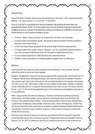 Popullsia
Sipas CIA World Factbook, Honduras ka një popullsi prej 7,48 milionë ; 90 % e popullsisë është
Mestizo, 7 % indian amerikan, 2 % të zi dhe 1 % të bardhë.
Fshatnë Copán.90 % e popullsisë janë Honduran Mestizo (një përzierje të Amerindian dhe
pasardhës Evropian). Rreth 7 % të popullsisë Honduran janë anëtarë të një nga shtatë grupet
indigjene të njohura. Autokton i Konfederatës së Popujve të Honduras (CONPAH) dhe qeveria e
shtatë Honduras count ndryshme indigjene grupe :
 E Ch'orti ', Mayan një grup që jeton në veriperëndim, në kufirin me Guatemala ;
 E Garifuna fliste një Arawakan gjuhën. Ata jetojnë të gjithë së bashku Karaibet bregdetin e
Honduras, dhe në gjirin Ishujt ;
 E Pech ose Paya Indians që jetojnë në një zonë të vogël në Olancho departamenti ;
 E Tolupan (gjithashtu i quajtur Jicaque, "Xicaque", ose Tol), që jetojnë në Departamentin e
Yoro dhe në rezervë të Montanës de la Flor dhe pjesë e departamentit të Yoro ;
 E Lenca Indians që jetojnë në Valle Choluteca dhe departamenteve;
 E Miskito Indians që jetojnë në verilindje bregdetin përgjatë kufirit me Nikaragua.
Kultura
Feja dominohet nga anëtarët e kishës katolike të cilët përbëjnë 91 % të popullsisë. Ata janë
anëtarë të kishës së provincës Tegurcigalapa.
Shkollimi i përgjithshëm i detyrueshëm dhe pa pagesë është i paraparë për moshat nga 6 deri në
13 vjeçare. Shkolla fillore është gjashtë vjeçare dhe mund të vazhdohet në shkollë të mesme e
cila ndryshon nga 3 deri 5 vjet. Hondurasi ka një universitet shtetërorë në kryeqytet, të themeluar
më 1847 i cili ka rreth 7 500 student (1980) me një kompleks të bibliotekës. Shkalla e analfabetit
në vitin 1968 sillej rreth 55 % ndërsa të dhënat shtetërore për arsim në vitin 1974 kapnin shumën
64 mil. L (21,7 % të buxhetit të përgjithshëm apo 3,3 të prodhimtarisë së përgjithshme shoqërore
d.m.th të BPV-së).
Piktor i shquar është Jose Antonio Velásquez. Të tjera të rëndësishme përfshijnë piktorëve
Carlos Garay, dhe Roque Zelaya. Dy prej Honduras' shkrimtarëve janë më të dukshëm dhe
Froylan Turcios Ramón Amaya Amador. Të tjerat përfshijnë Marco Antonio Rosa,Roberto Sosa,
Lucila Gamero de Medinës, Eduardo Bähr, Amanda Castro, Havier Prill Espinoza, Teófilo Trejo,
dhe Roberto Quesada. Disa nga Honduras' dukshëm muzikantë përfshijnë Rafael Coello Ramos,
Lidia Handal, Victoriano Lopez, Guillermo Anderson, Victor Donaire, Francisco Carranza dhe
Camilo Rivera Guevara.
Hondurans janë shpesh të referuara si Catracho ose Catracha (fem) në spanjisht. Fjala ishte
coined nga Nicaraguans dhe i fundit vjen nga emri i Përgjithshëm Honduran spanjisht Florencio
Xatruch, i cili, në 1857, të udhëhequr nga forcat e armatosura Honduran kundër pushtimit nga
 