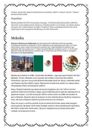 zhvilluar, përveç disa degëve të plantacioneve (pambuku, kallami i sheqerit, duhani). Tregtia e
jashtme është e dobët
Popullsia
Metisët përbëjnë mbi 80% të popullsisë nikarague. Të bardhët zotërojnë pushtetin politik dhe
ekonomik, kurse zezakët janë të mënjanuar. Popullsia është e re në moshë, nuk është e dendur
dhe pjesa më e madhe jetojnë në brigjet e Paqësorit. Rritja e popullsisë është shumë e lartë.
Qyteti kryesor dhe kryeqyteti është Manaqua me 850.000 banorë.
Meksika
Shtetet e Bashkuara të Meksikës që njihet zakonisht si Meksika është një republikë
kushtetuese federale në Amerikën e Veriut. Meksika ka një sipërfaqe prej 2 milion km² duke
qenë kështu vendi i pestë në kontinentin amerikan dhe i katërmbëdhjeti në botë për nga
sipërfaqja. Me një popullsi prej 111 milion banorësh Meksika renditet si vendi i 11-të në botë.
Meksika është një shtet federal i përbërë nga 31 shtete dhe një Distrikt Federal. Kryeqytet i
Meksikës është Qyteti Meksiko
Meksika Ajo kufizohet me SHBA, Guatemalën dhe Belizën. Laget nga oqeani Paqësor dhe Gjiri i
Meksikës. Territori i Meksikës ka dy vargmale, Sierra Madre Lindore dhe Sierra Madre
Perëndimore, nga veriu në jug duke përfshirë edhe pllajën qendrore. Në jug, rrafshnalta ndahet
nga Paqësori nga Sierra Madre Jugore. Pllaja qendrore është zonë sizmike me vullkane aktivë
(Popokatepetl, 5452 m dhe Ikstaçiuatl, 5286 m).
Bregu i Paqësorit përbëhet nga ultësira të ngushta bregdetare: për rreth 1300 km shtrihet
gadishulli i Kalifornisë së Poshtme. Brigjet e gjirit të Meksikës janë të ulëta dhe vijëdrejta deri në
gadishullin Jukatan. Lumi Rio Grande për 1800 km shënon kufirin me SHBA dhe derdhet në
gjirin e Meksikës. Rrjedhat e tjera të ujit zbresin në anën atlantike dhe grumbullohen në liqenet e
kripur. Në anën e Paqësorit rrjedhat e ujit janë të shkurtra e të rrëmbyera.
Pjesa më veriore e vendit ka një klimë shumë të nxehtë dhe të thatë, sepse malet pengojnë
erërat oqeanike. Në pjesën më të madhe të pllajës qendrore, klima tropikale zbutet nga lartësia.
Mbi 2000 m lartësi klima është malore. Në zonat bregdetare dhe në Jukatan klima është
tropikale, me temperatura të larta.
 